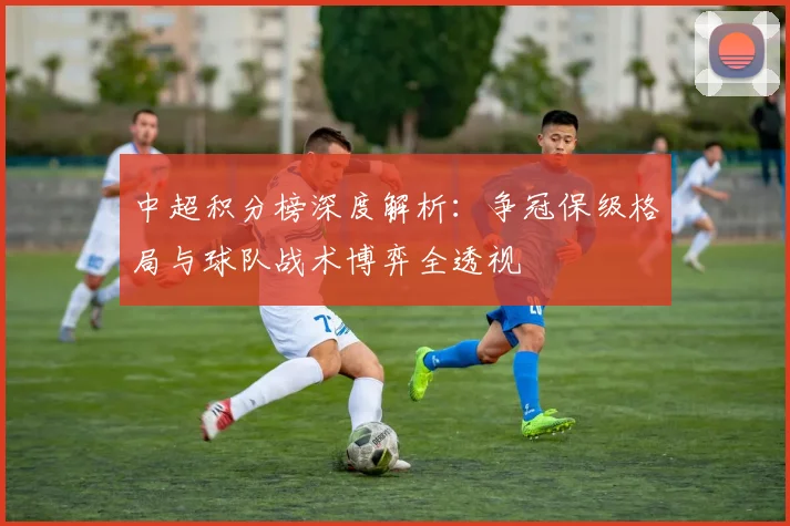 中超积分榜深度解析：争冠保级格局与球队战术博弈全透视