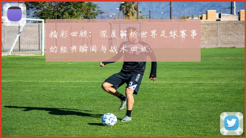 精彩回顾:深度解析世界足球赛事的经典瞬间与战术回放