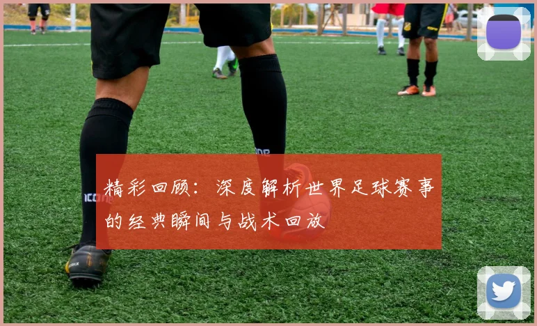 精彩回顾：深度解析世界足球赛事的经典瞬间与战术回放